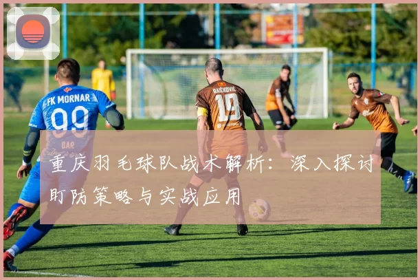 重庆羽毛球队战术解析：深入探讨盯防策略与实战应用