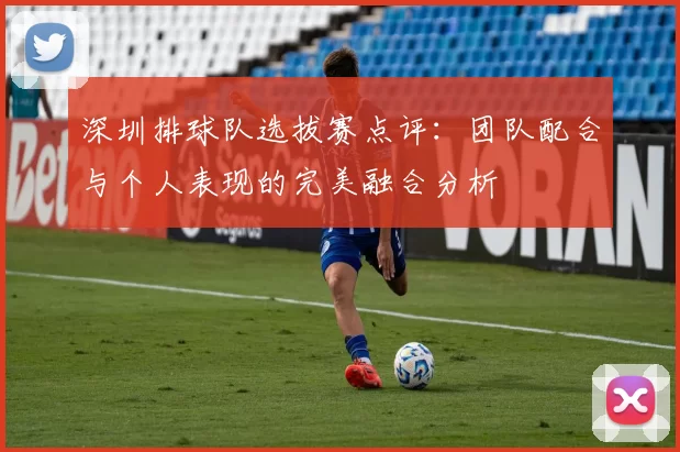 深圳排球队选拔赛点评：团队配合与个人表现的完美融合分析