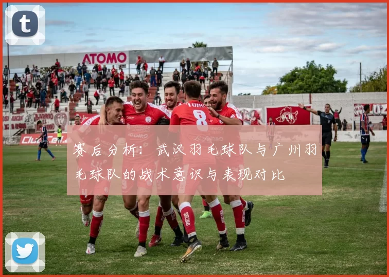 赛后分析：武汉羽毛球队与广州羽毛球队的战术意识与表现对比