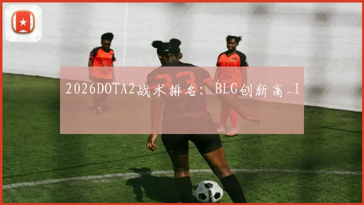 2026DOTA2战术排名：BLG创新高_1