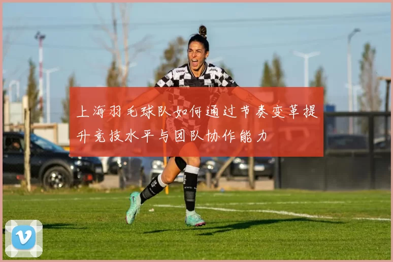 上海羽毛球队如何通过节奏变革提升竞技水平与团队协作能力