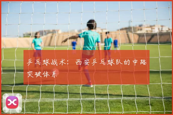乒乓球战术：西安乒乓球队的中路突破体系