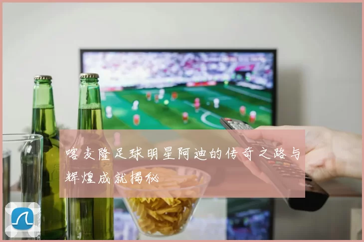 喀麦隆足球明星阿迪的传奇之路与辉煌成就揭秘