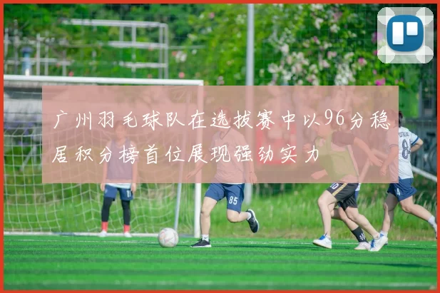 广州羽毛球队在选拔赛中以96分稳居积分榜首位展现强劲实力