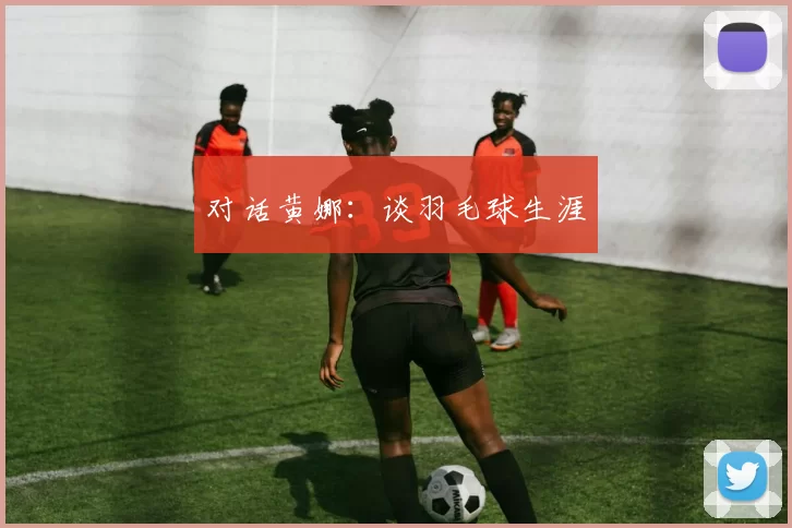 对话黄娜：谈羽毛球生涯