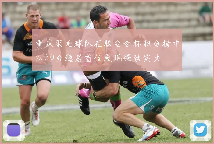 重庆羽毛球队在联合会杯积分榜中以50分稳居首位展现强劲实力