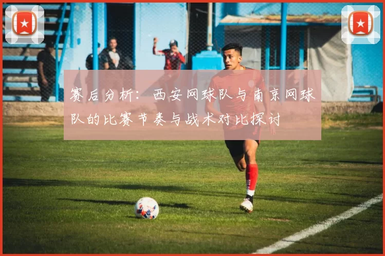 赛后分析：西安网球队与南京网球队的比赛节奏与战术对比探讨