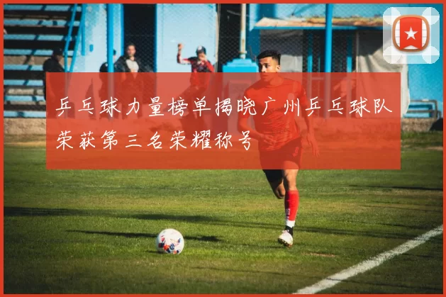 乒乓球力量榜单揭晓广州乒乓球队荣获第三名荣耀称号